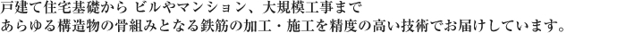 戸建て住宅基礎から ビルやマンション、大規模工事まであらゆる構造物の骨組みとなる鉄筋の加工・施工を精度の高い技術でお届けしています。