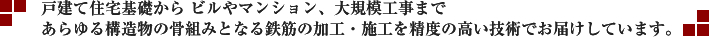 戸建て住宅基礎から ビルやマンション、大規模工事まであらゆる構造物の骨組みとなる鉄筋の加工・施工を精度の高い技術でお届けしています。